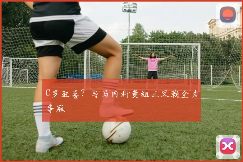 C罗狂喜？与马内科曼组三叉戟全力争冠