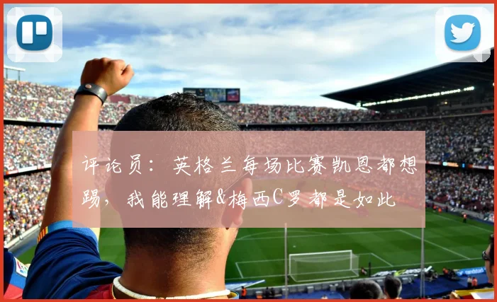 评论员：英格兰每场比赛凯恩都想踢，我能理解&梅西C罗都是如此